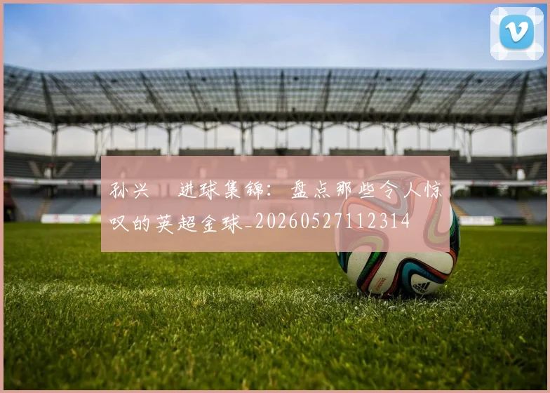 孙兴慜进球集锦:盘点那些令人惊叹的英超金球_20260527112314