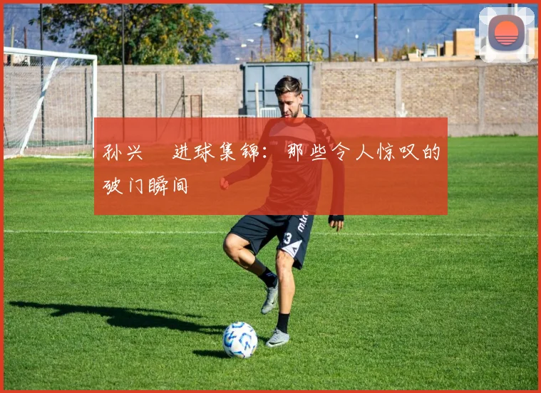 孙兴慜进球集锦：那些令人惊叹的破门瞬间