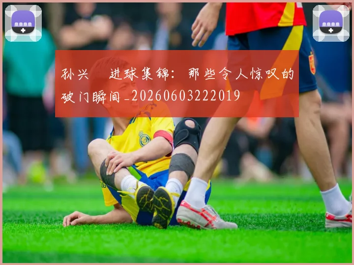 孙兴慜进球集锦：那些令人惊叹的破门瞬间_20260603222019
